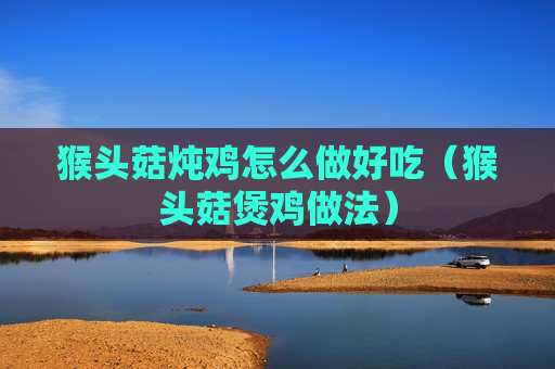 猴头菇炖鸡怎么做好吃（猴头菇煲鸡做法）