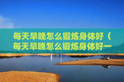 每天早晚怎么锻炼身体好（每天早晚怎么锻炼身体好一点）