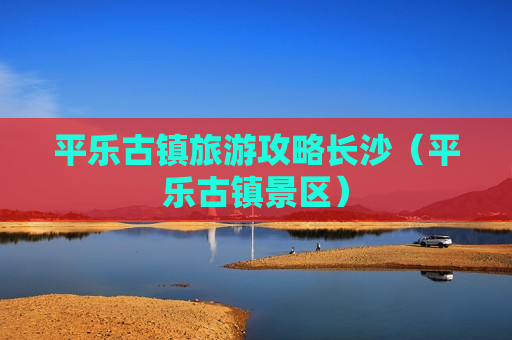 平乐古镇旅游攻略长沙（平乐古镇景区）