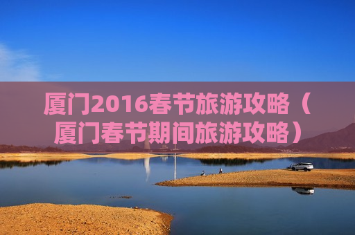 厦门2016春节旅游攻略（厦门春节期间旅游攻略）