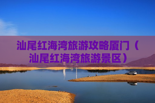 汕尾红海湾旅游攻略厦门（汕尾红海湾旅游景区）