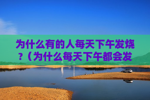 为什么有的人每天下午发烧?（为什么每天下午都会发烧）