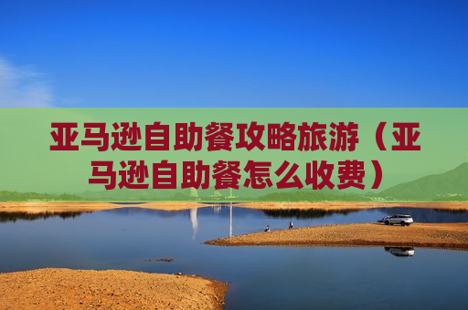 亚马逊自助餐攻略旅游（亚马逊自助餐怎么收费）