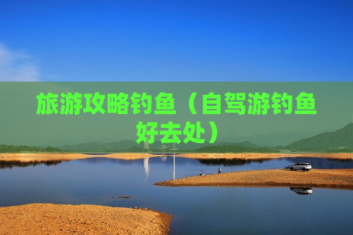旅游攻略钓鱼（自驾游钓鱼好去处）