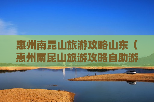 惠州南昆山旅游攻略山东（惠州南昆山旅游攻略自助游）