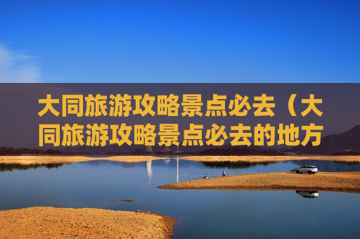 大同旅游攻略景点必去（大同旅游攻略景点必去的地方）