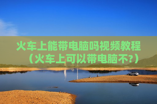 火车上能带电脑吗视频教程（火车上可以带电脑不?）