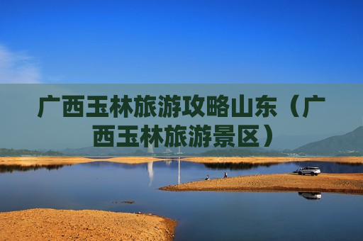 广西玉林旅游攻略山东（广西玉林旅游景区）