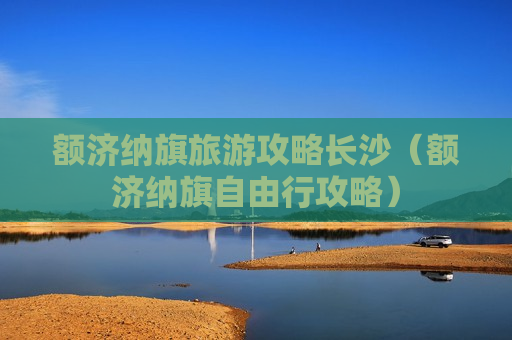 额济纳旗旅游攻略长沙（额济纳旗自由行攻略）