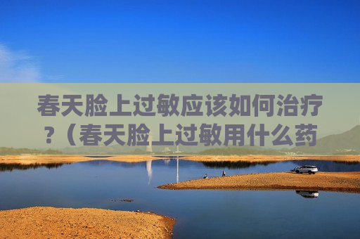 春天脸上过敏应该如何治疗?（春天脸上过敏用什么药膏效果好）