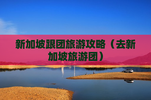 新加坡跟团旅游攻略（去新加坡旅游团）
