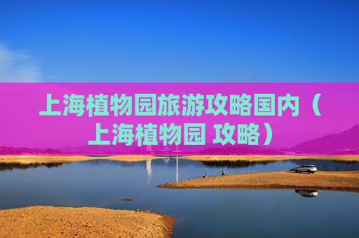 上海植物园旅游攻略国内（上海植物园 攻略）