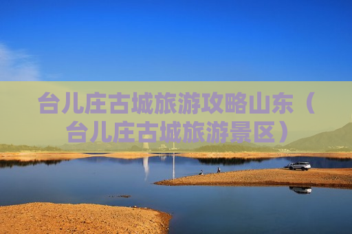 台儿庄古城旅游攻略山东（台儿庄古城旅游景区）