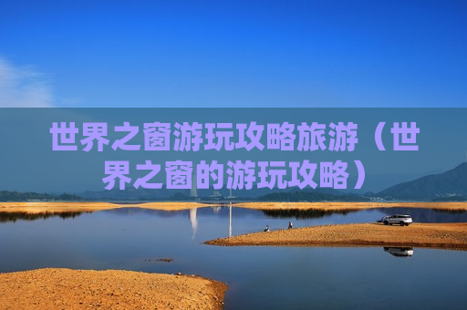 世界之窗游玩攻略旅游（世界之窗的游玩攻略）