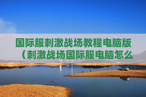 国际服刺激战场教程电脑版（刺激战场国际服电脑怎么玩）