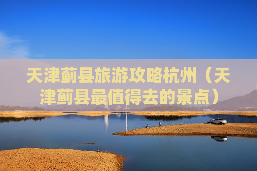 天津蓟县旅游攻略杭州（天津蓟县最值得去的景点）