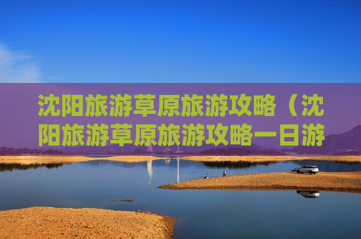 沈阳旅游草原旅游攻略（沈阳旅游草原旅游攻略一日游）