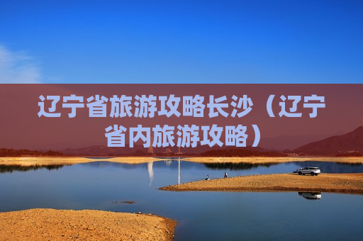 辽宁省旅游攻略长沙（辽宁省内旅游攻略）