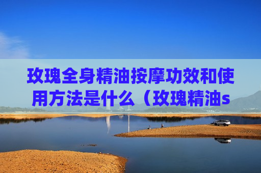 玫瑰全身精油按摩功效和使用方法是什么（玫瑰精油spa按摩手法）