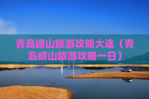 青岛崂山旅游攻略大连（青岛崂山旅游攻略一日）