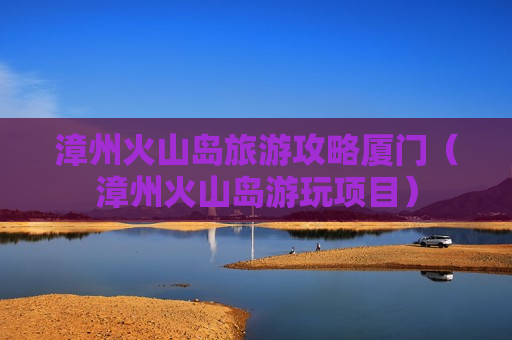 漳州火山岛旅游攻略厦门（漳州火山岛游玩项目）
