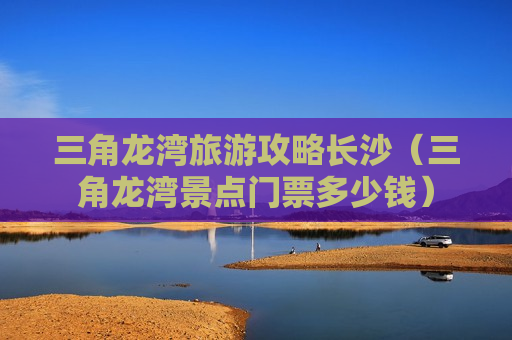 三角龙湾旅游攻略长沙（三角龙湾景点门票多少钱）