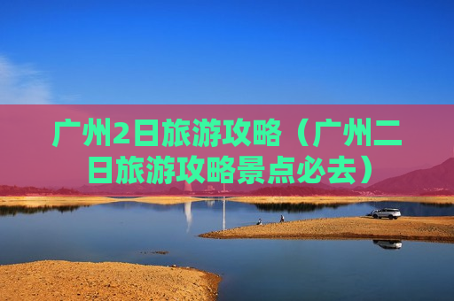 广州2日旅游攻略（广州二日旅游攻略景点必去）
