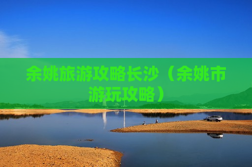 余姚旅游攻略长沙（余姚市游玩攻略）