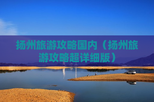 扬州旅游攻略国内（扬州旅游攻略超详细版）