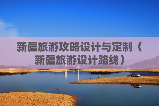 新疆旅游攻略设计与定制（新疆旅游设计路线）