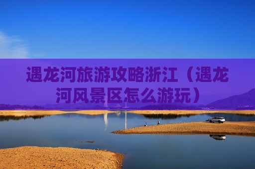 遇龙河旅游攻略浙江（遇龙河风景区怎么游玩）