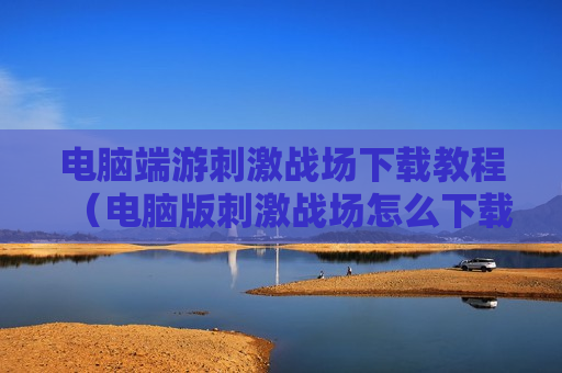 电脑端游刺激战场下载教程（电脑版刺激战场怎么下载?）