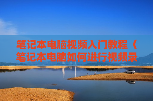 笔记本电脑视频入门教程（笔记本电脑如何进行视频录制）