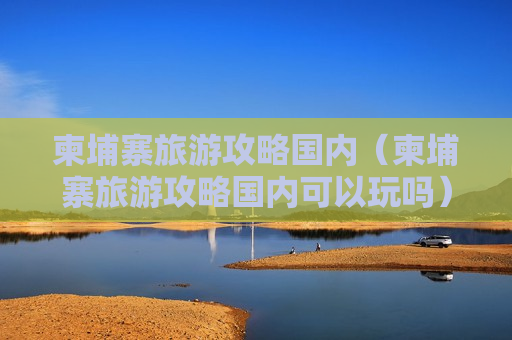 柬埔寨旅游攻略国内（柬埔寨旅游攻略国内可以玩吗）
