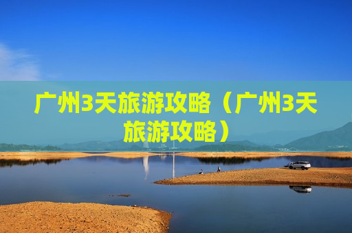 广州3天旅游攻略（广州3天旅游攻略）