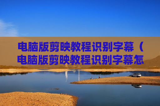 电脑版剪映教程识别字幕（电脑版剪映教程识别字幕怎么用）