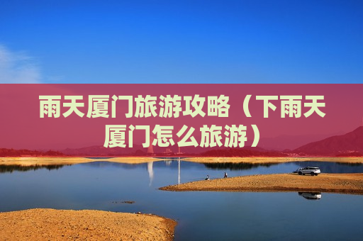 雨天厦门旅游攻略（下雨天厦门怎么旅游）
