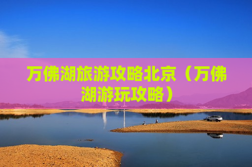 万佛湖旅游攻略北京（万佛湖游玩攻略）