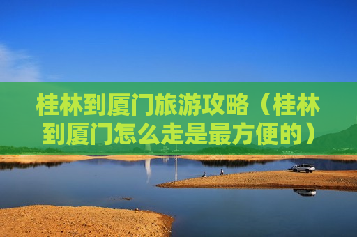 桂林到厦门旅游攻略（桂林到厦门怎么走是最方便的）
