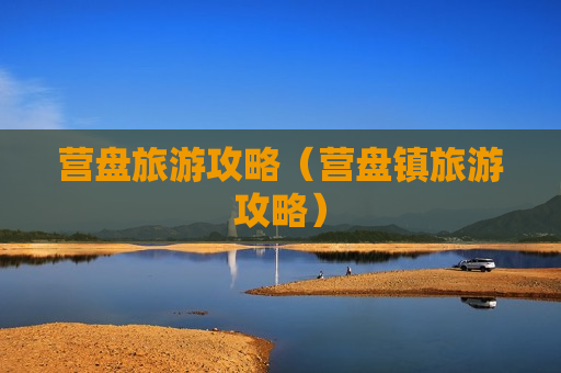 营盘旅游攻略（营盘镇旅游攻略）