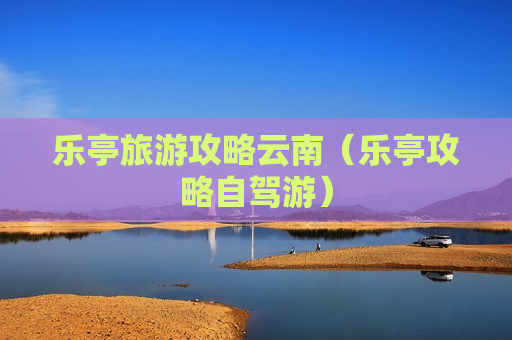 乐亭旅游攻略云南（乐亭攻略自驾游）