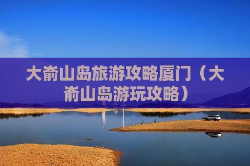 大嵛山岛旅游攻略厦门（大嵛山岛游玩攻略）
