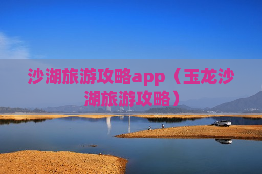沙湖旅游攻略app（玉龙沙湖旅游攻略）