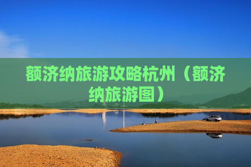 额济纳旅游攻略杭州（额济纳旅游图）