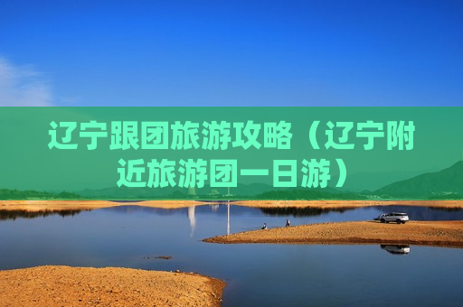 辽宁跟团旅游攻略（辽宁附近旅游团一日游）
