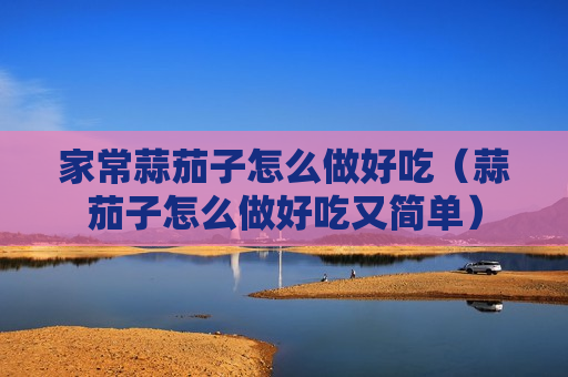 家常蒜茄子怎么做好吃（蒜茄子怎么做好吃又简单）
