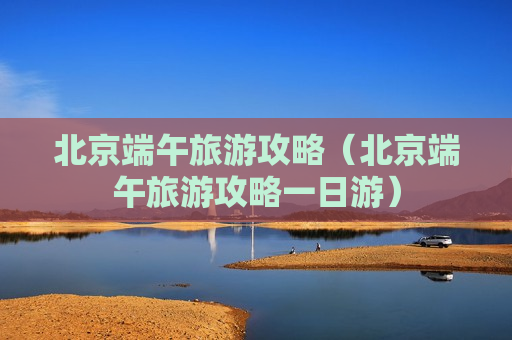北京端午旅游攻略（北京端午旅游攻略一日游）