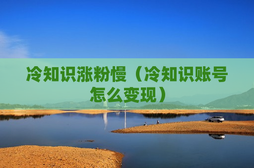 冷知识涨粉慢（冷知识账号怎么变现）