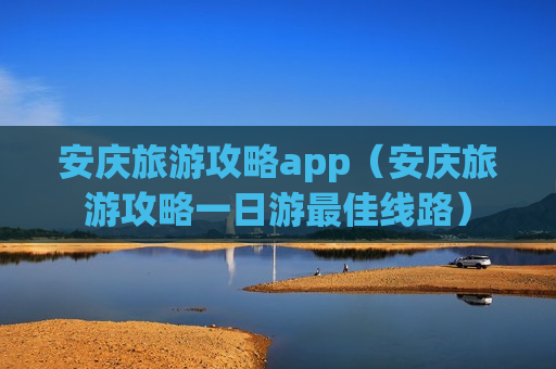 安庆旅游攻略app（安庆旅游攻略一日游最佳线路）