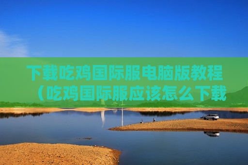 下载吃鸡国际服电脑版教程（吃鸡国际服应该怎么下载）